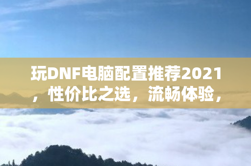 玩DNF电脑配置推荐2021,性价比之选,流畅体验,2021年DNF电脑配置推荐,性价比之选,畅享流畅游戏体验 玩DNF电脑配置推荐2021,性价比之选,流畅体验,2021年DNF电脑配置推荐,性价比之选,畅享流畅游戏体验