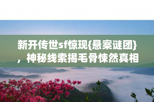 新开传世sf惊现{悬案谜团},神秘线索揭毛骨悚然真相 新开传世sf惊现{悬案谜团},神秘线索揭毛骨悚然真相