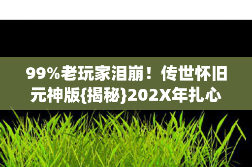 99%老玩家泪崩！传世怀旧元神版{揭秘}202X年扎心真相