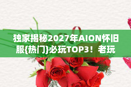 独家揭秘2027年AION怀旧服{热门}必玩TOP3！老玩家心得