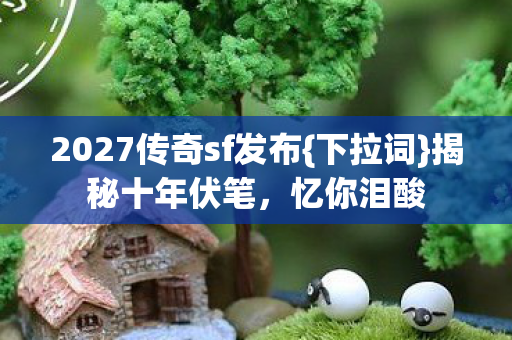 2027传奇sf发布{下拉词}揭秘十年伏笔，忆你泪酸