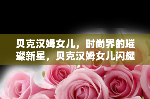 贝克汉姆女儿,时尚界的璀璨新星,贝克汉姆女儿闪耀时尚界 贝克汉姆女儿,时尚界的璀璨新星,贝克汉姆女儿闪耀时尚界