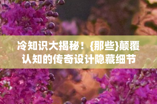 冷知识大揭秘!{那些}颠覆认知的传奇设计隐藏细节 冷知识大揭秘!{那些}颠覆认知的传奇设计隐藏细节