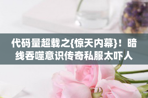 代码量超载之{惊天内幕}！暗线吞噬意识传奇私服太吓人