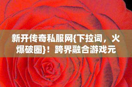 新开传奇私服网{下拉词，火爆破圈}！跨界融合游戏元素渗透生活