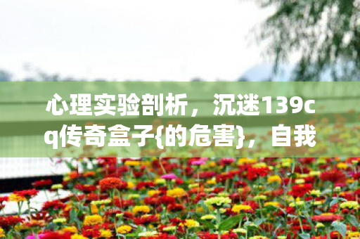 心理实验剖析,沉迷139cq传奇盒子{的危害},自我囚禁细思极恐 心理实验剖析,沉迷139cq传奇盒子{的危害},自我囚禁细思极恐