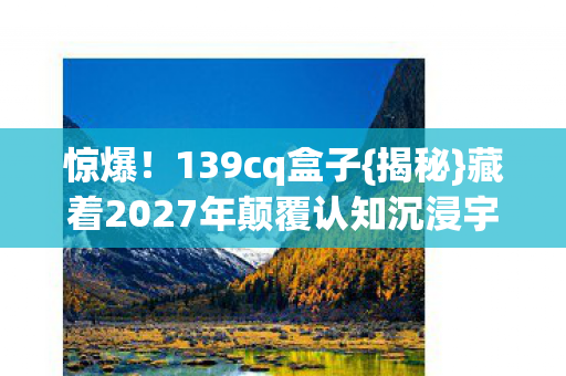 惊爆！139cq盒子{揭秘}藏着2027年颠覆认知沉浸宇宙？
