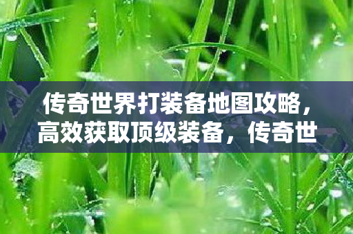 传奇世界打装备地图攻略，高效获取顶级装备，传奇世界打装备地图攻略，助你高效获取顶级装备