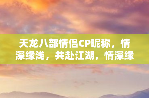 天龙八部情侣CP昵称,情深缘浅,共赴江湖,情深缘浅,天龙八部情侣CP昵称共赴江湖 天龙八部情侣CP昵称,情深缘浅,共赴江湖,情深缘浅,天龙八部情侣CP昵称共赴江湖
