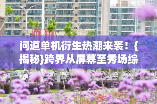 问道单机衍生热潮来袭!{揭秘}跨界从屏幕至秀场综艺 问道单机衍生热潮来袭!{揭秘}跨界从屏幕至秀场综艺