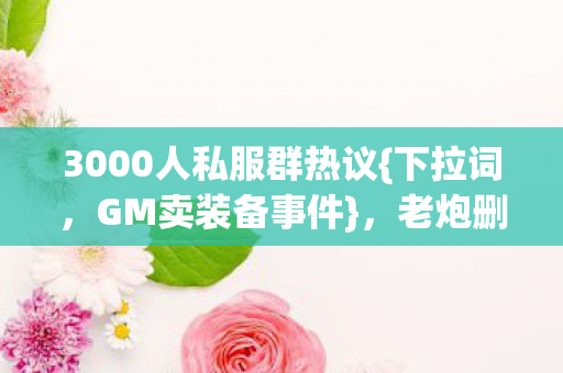 3000人私服群热议{下拉词,GM卖装备事件},老炮删号往事 3000人私服群热议{下拉词,GM卖装备事件},老炮删号往事