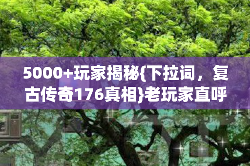5000+玩家揭秘{下拉词,复古传奇176真相}老玩家直呼退钱 5000+玩家揭秘{下拉词,复古传奇176真相}老玩家直呼退钱