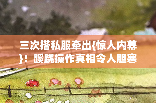 三次搭私服牵出{惊人内幕}!蹊跷操作真相令人胆寒 三次搭私服牵出{惊人内幕}!蹊跷操作真相令人胆寒