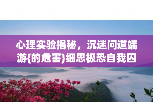 心理实验揭秘,沉迷问道端游{的危害}细思极恐自我囚禁 心理实验揭秘,沉迷问道端游{的危害}细思极恐自我囚禁