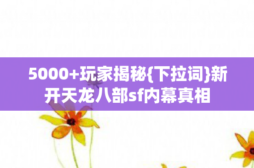 5000+玩家揭秘{下拉词}新开天龙八部sf内幕真相 5000+玩家揭秘{下拉词}新开天龙八部sf内幕真相