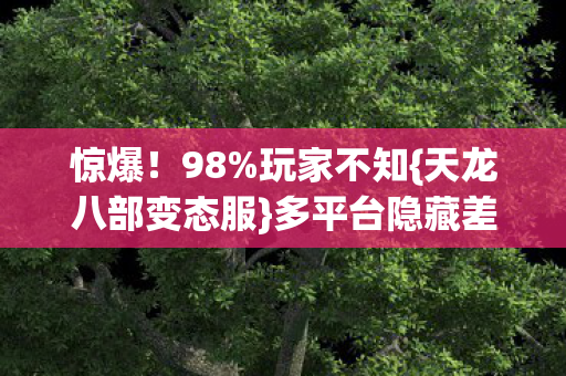 惊爆!98%玩家不知{天龙八部变态服}多平台隐藏差距! 惊爆!98%玩家不知{天龙八部变态服}多平台隐藏差距!
