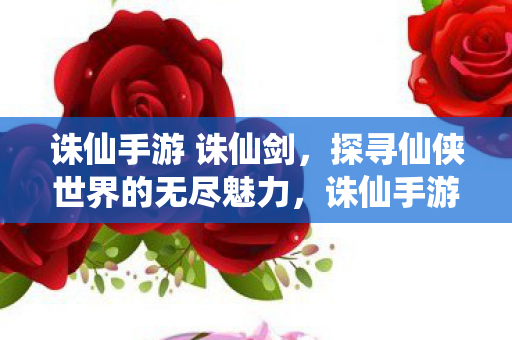 诛仙手游 诛仙剑,探寻仙侠世界的无尽魅力,诛仙手游,探寻仙侠世界的无尽魅力 诛仙手游 诛仙剑,探寻仙侠世界的无尽魅力,诛仙手游,探寻仙侠世界的无尽魅力