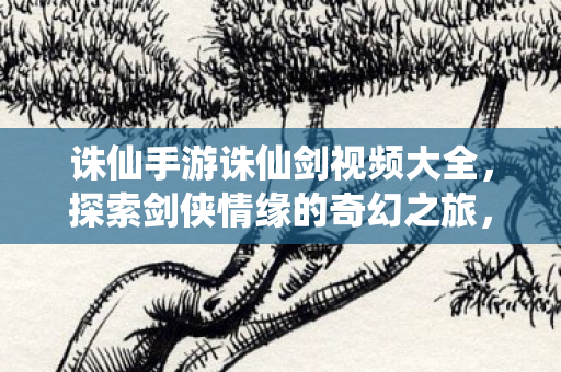 诛仙手游诛仙剑视频大全,探索剑侠情缘的奇幻之旅,探索剑侠情缘,诛仙手游诛仙剑视频大全 诛仙手游诛仙剑视频大全,探索剑侠情缘的奇幻之旅,探索剑侠情缘,诛仙手游诛仙剑视频大全