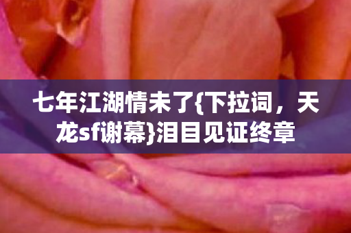 七年江湖情未了{下拉词，天龙sf谢幕}泪目见证终章