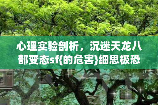 心理实验剖析,沉迷天龙八部变态sf{的危害}细思极恐 心理实验剖析,沉迷天龙八部变态sf{的危害}细思极恐