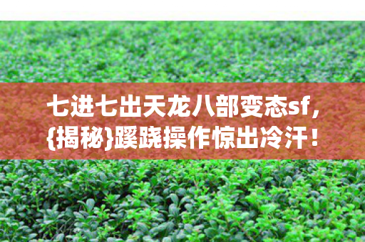七进七出天龙八部变态sf，{揭秘}蹊跷操作惊出冷汗！