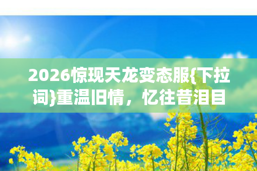 2026惊现天龙变态服{下拉词}重温旧情,忆往昔泪目 2026惊现天龙变态服{下拉词}重温旧情,忆往昔泪目
