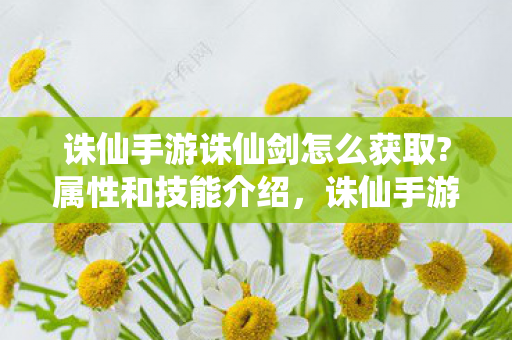 诛仙手游诛仙剑怎么获取?属性和技能介绍，诛仙手游，如何获取诛仙剑？属性与技能全解析