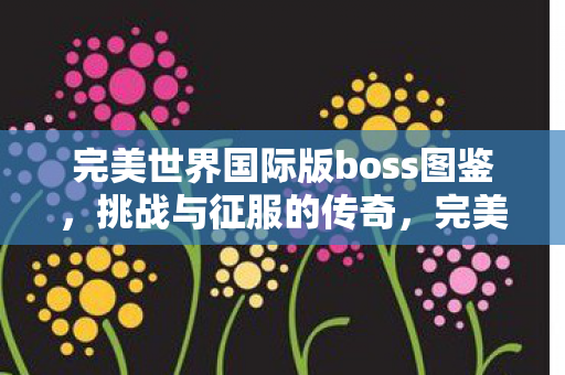 完美世界国际版boss图鉴,挑战与征服的传奇,完美世界国际版BOSS图鉴,挑战与征服的传奇之旅 完美世界国际版boss图鉴,挑战与征服的传奇,完美世界国际版BOSS图鉴,挑战与征服的传奇之旅