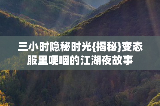 三小时隐秘时光{揭秘}变态服里哽咽的江湖夜故事 三小时隐秘时光{揭秘}变态服里哽咽的江湖夜故事