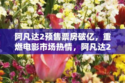 阿凡达2预售票房破亿,重燃电影市场热情,阿凡达2预售票房破亿,重燃电影市场热情 阿凡达2预售票房破亿,重燃电影市场热情,阿凡达2预售票房破亿,重燃电影市场热情