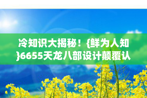 冷知识大揭秘!{鲜为人知}6655天龙八部设计颠覆认知! 冷知识大揭秘!{鲜为人知}6655天龙八部设计颠覆认知!
