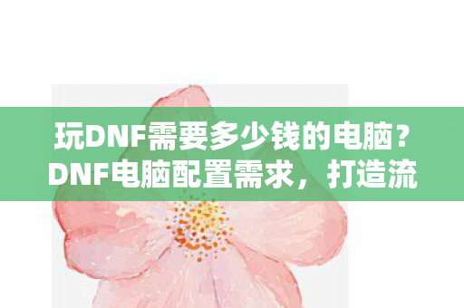 玩DNF需要多少钱的电脑?DNF电脑配置需求,打造流畅游戏体验需要多少钱? 玩DNF需要多少钱的电脑?DNF电脑配置需求,打造流畅游戏体验需要多少钱?