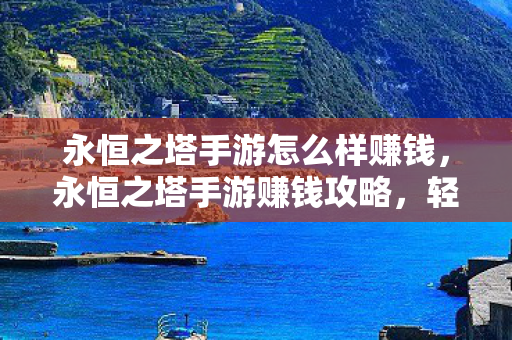 永恒之塔手游怎么样赚钱,永恒之塔手游赚钱攻略,轻松获取财富 永恒之塔手游怎么样赚钱,永恒之塔手游赚钱攻略,轻松获取财富