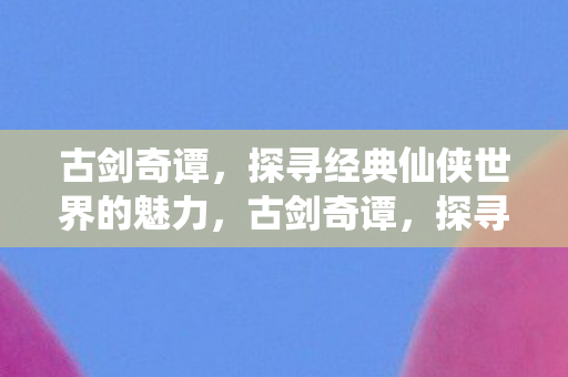 古剑奇谭,探寻经典仙侠世界的魅力,古剑奇谭,探寻经典仙侠世界的魅力 古剑奇谭,探寻经典仙侠世界的魅力,古剑奇谭,探寻经典仙侠世界的魅力