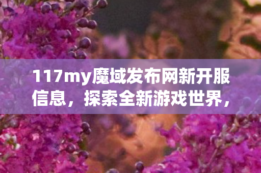 117my魔域发布网新开服信息,探索全新游戏世界,117my魔域发布网新开服,探索全新游戏世界等你来战 117my魔域发布网新开服信息,探索全新游戏世界,117my魔域发布网新开服,探索全新游戏世界等你来战