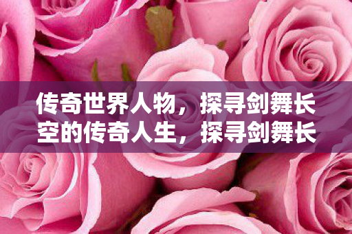 传奇世界人物,探寻剑舞长空的传奇人生,探寻剑舞长空的传奇人生,传奇世界人物 传奇世界人物,探寻剑舞长空的传奇人生,探寻剑舞长空的传奇人生,传奇世界人物