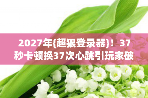 37秒卡顿换37次心跳引玩家破防图片