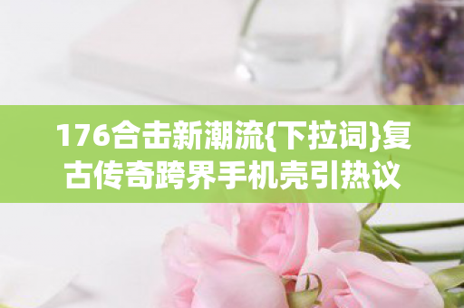 复古传奇跨界手机壳引热议图片