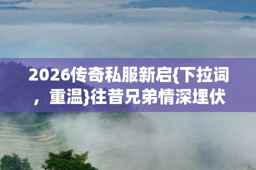 2026传奇私服新启{下拉词,重温}往昔兄弟情深埋伏笔 2026传奇私服新启{下拉词,重温}往昔兄弟情深埋伏笔