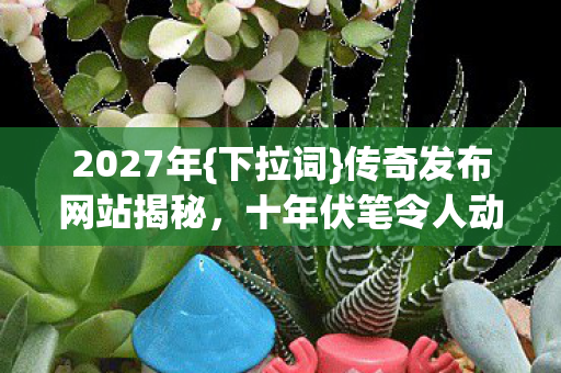 2027年{下拉词}传奇发布网站揭秘,十年伏笔令人动容 2027年{下拉词}传奇发布网站揭秘,十年伏笔令人动容