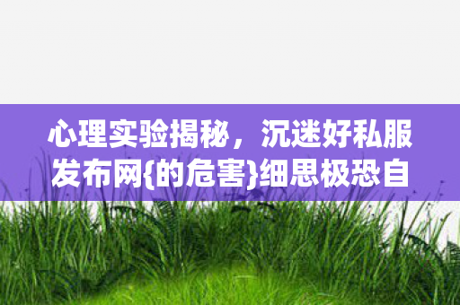 心理实验揭秘,沉迷好私服发布网{的危害}细思极恐自我麻醉 心理实验揭秘,沉迷好私服发布网{的危害}细思极恐自我麻醉