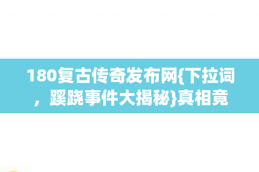 180复古传奇发布网{下拉词,蹊跷事件大揭秘}真相竟如此惊人 180复古传奇发布网{下拉词,蹊跷事件大揭秘}真相竟如此惊人