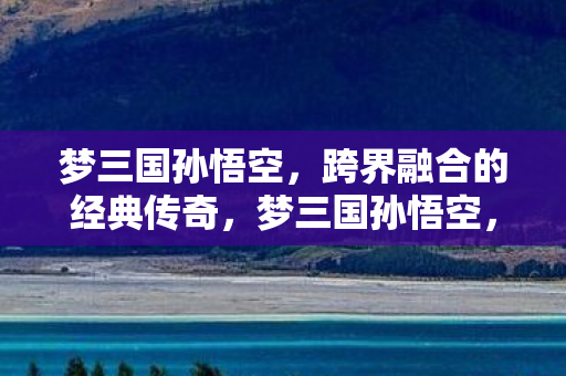 梦三国孙悟空，跨界融合的经典传奇，梦三国孙悟空，跨界融合的经典传奇