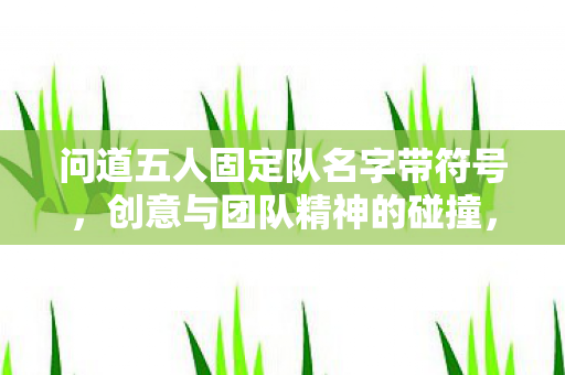 问道五人固定队名字带符号,创意与团队精神的碰撞,创意火花×团队精神,打造问道五人固定队独特名称 问道五人固定队名字带符号,创意与团队精神的碰撞,创意火花×团队精神,打造问道五人固定队独特名称