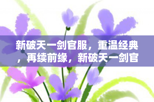 新破天一剑官服,重温经典,再续前缘,新破天一剑官服,重温经典,再续前缘 新破天一剑官服,重温经典,再续前缘,新破天一剑官服,重温经典,再续前缘