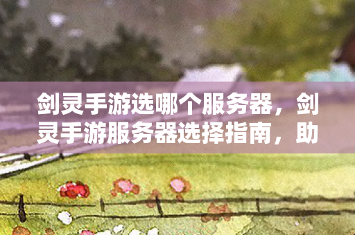 剑灵手游选哪个服务器,剑灵手游服务器选择指南,助你找到最佳游戏体验! 剑灵手游选哪个服务器,剑灵手游服务器选择指南,助你找到最佳游戏体验!