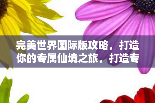完美世界国际版攻略,打造你的专属仙境之旅,打造专属仙境之旅,完美世界国际版攻略 完美世界国际版攻略,打造你的专属仙境之旅,打造专属仙境之旅,完美世界国际版攻略