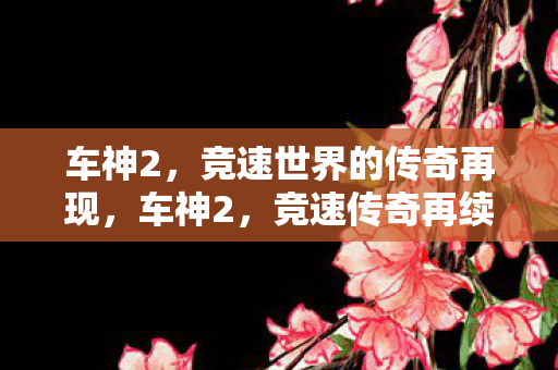 车神2,竞速世界的传奇再现,车神2,竞速传奇再续,速度与激情的盛宴 车神2,竞速世界的传奇再现,车神2,竞速传奇再续,速度与激情的盛宴
