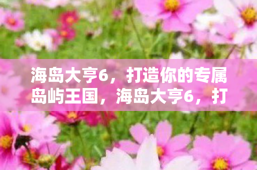 海岛大亨6，打造你的专属岛屿王国，海岛大亨6，打造你的专属岛屿王国