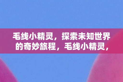 毛线小精灵,探索未知世界的奇妙旅程,毛线小精灵,探索未知世界的奇妙旅程 毛线小精灵,探索未知世界的奇妙旅程,毛线小精灵,探索未知世界的奇妙旅程
